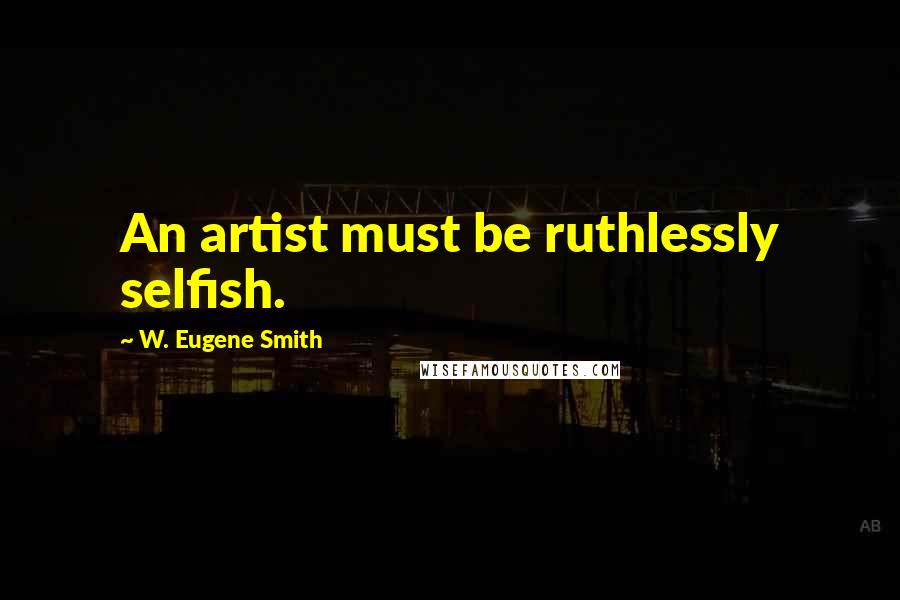 W. Eugene Smith Quotes: An artist must be ruthlessly selfish.