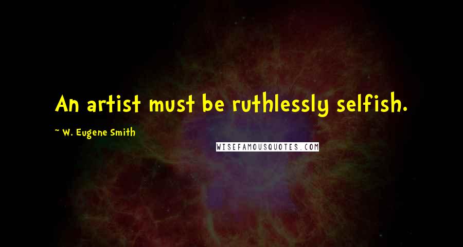 W. Eugene Smith Quotes: An artist must be ruthlessly selfish.