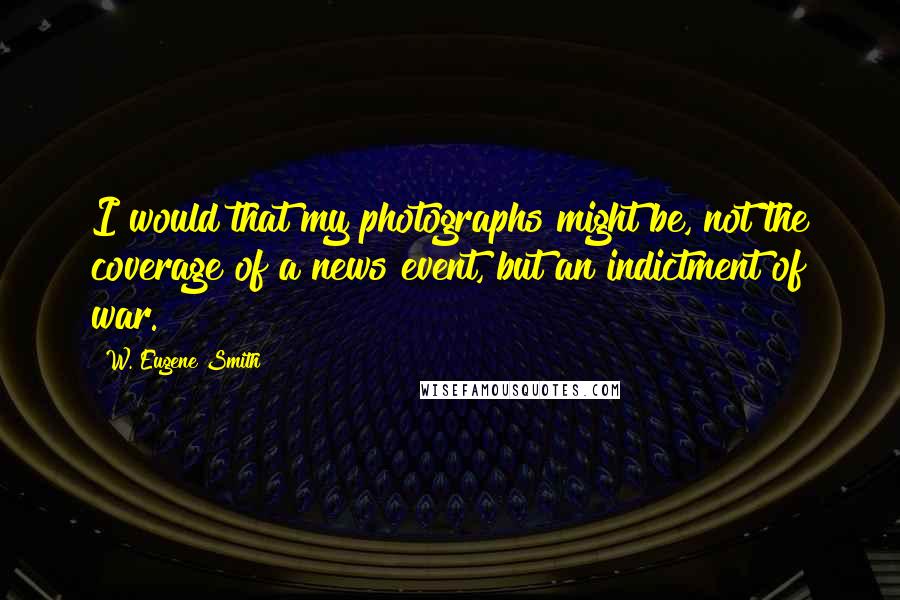 W. Eugene Smith Quotes: I would that my photographs might be, not the coverage of a news event, but an indictment of war.