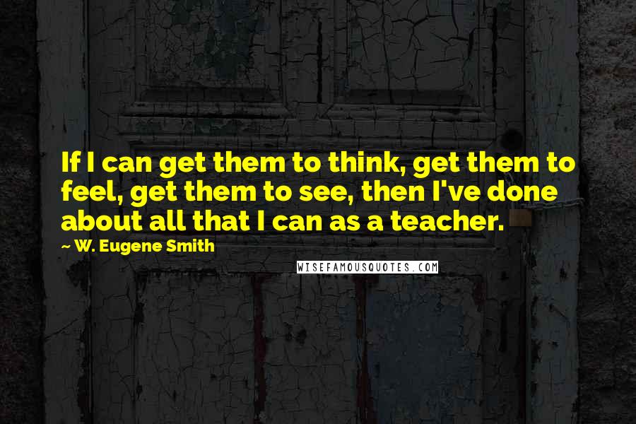 W. Eugene Smith Quotes: If I can get them to think, get them to feel, get them to see, then I've done about all that I can as a teacher.
