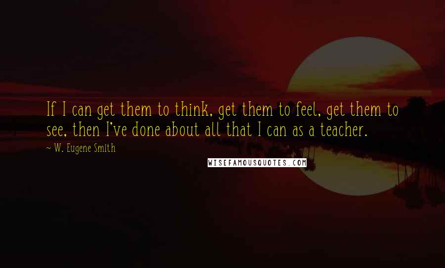 W. Eugene Smith Quotes: If I can get them to think, get them to feel, get them to see, then I've done about all that I can as a teacher.