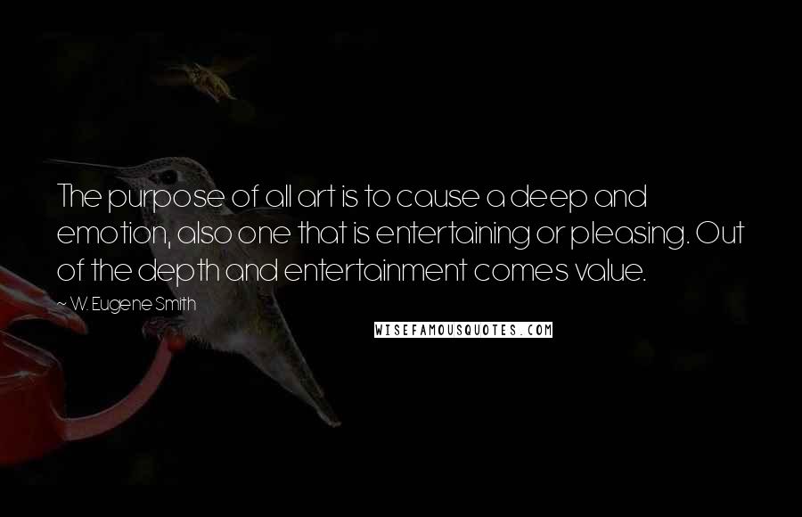 W. Eugene Smith Quotes: The purpose of all art is to cause a deep and emotion, also one that is entertaining or pleasing. Out of the depth and entertainment comes value.