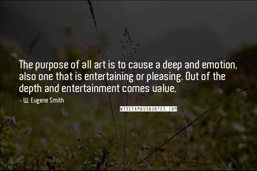 W. Eugene Smith Quotes: The purpose of all art is to cause a deep and emotion, also one that is entertaining or pleasing. Out of the depth and entertainment comes value.