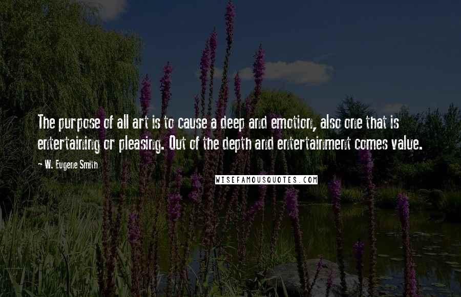 W. Eugene Smith Quotes: The purpose of all art is to cause a deep and emotion, also one that is entertaining or pleasing. Out of the depth and entertainment comes value.