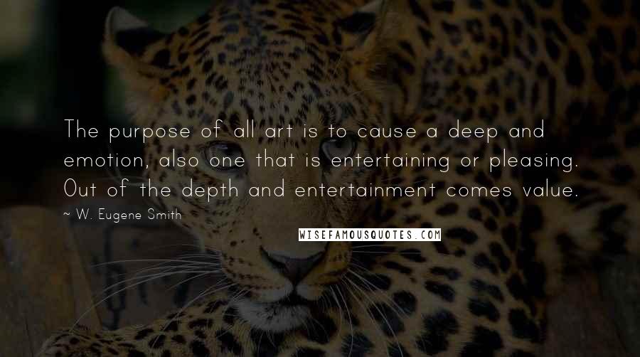 W. Eugene Smith Quotes: The purpose of all art is to cause a deep and emotion, also one that is entertaining or pleasing. Out of the depth and entertainment comes value.