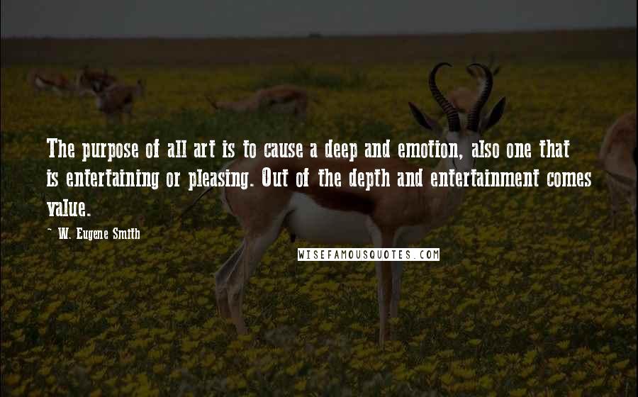 W. Eugene Smith Quotes: The purpose of all art is to cause a deep and emotion, also one that is entertaining or pleasing. Out of the depth and entertainment comes value.