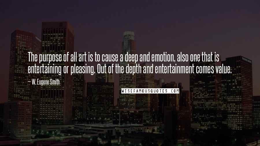 W. Eugene Smith Quotes: The purpose of all art is to cause a deep and emotion, also one that is entertaining or pleasing. Out of the depth and entertainment comes value.