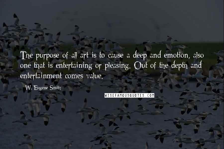 W. Eugene Smith Quotes: The purpose of all art is to cause a deep and emotion, also one that is entertaining or pleasing. Out of the depth and entertainment comes value.