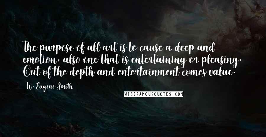 W. Eugene Smith Quotes: The purpose of all art is to cause a deep and emotion, also one that is entertaining or pleasing. Out of the depth and entertainment comes value.