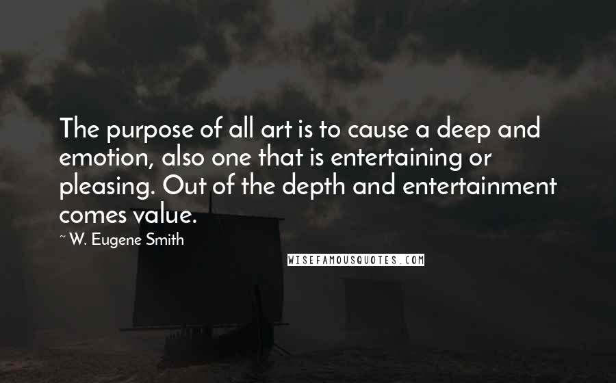 W. Eugene Smith Quotes: The purpose of all art is to cause a deep and emotion, also one that is entertaining or pleasing. Out of the depth and entertainment comes value.