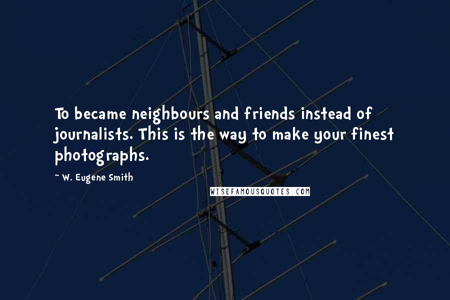 W. Eugene Smith Quotes: To became neighbours and friends instead of journalists. This is the way to make your finest photographs.