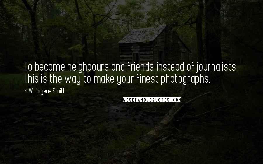 W. Eugene Smith Quotes: To became neighbours and friends instead of journalists. This is the way to make your finest photographs.