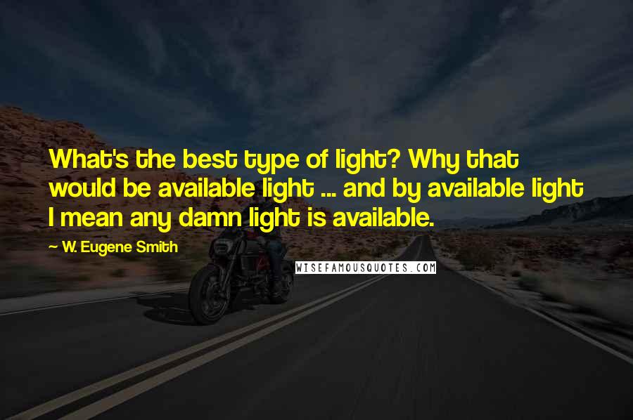 W. Eugene Smith Quotes: What's the best type of light? Why that would be available light ... and by available light I mean any damn light is available.