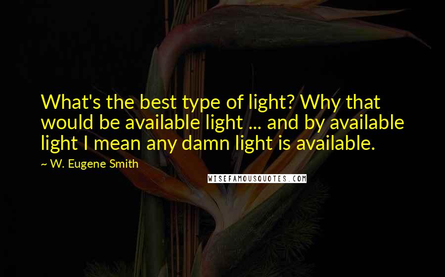 W. Eugene Smith Quotes: What's the best type of light? Why that would be available light ... and by available light I mean any damn light is available.
