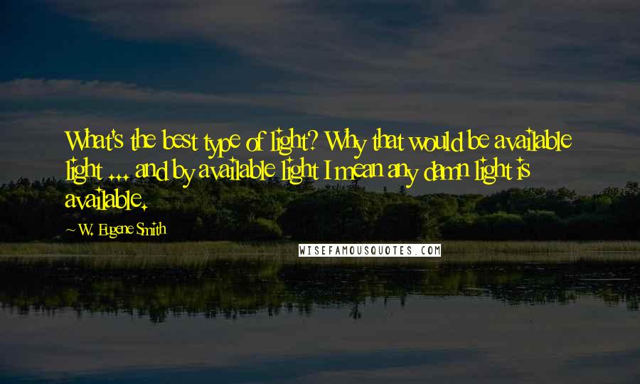 W. Eugene Smith Quotes: What's the best type of light? Why that would be available light ... and by available light I mean any damn light is available.