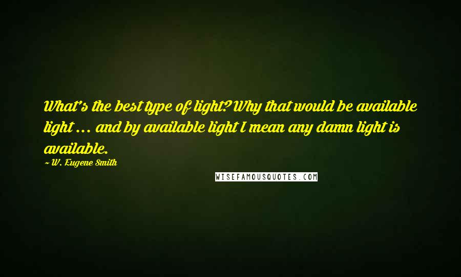 W. Eugene Smith Quotes: What's the best type of light? Why that would be available light ... and by available light I mean any damn light is available.