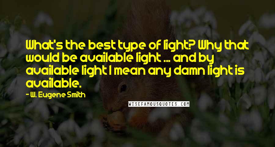 W. Eugene Smith Quotes: What's the best type of light? Why that would be available light ... and by available light I mean any damn light is available.