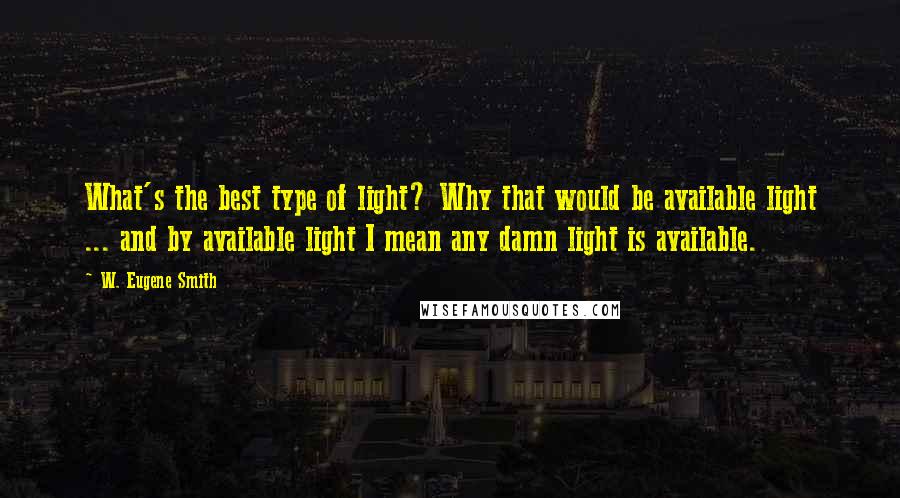 W. Eugene Smith Quotes: What's the best type of light? Why that would be available light ... and by available light I mean any damn light is available.