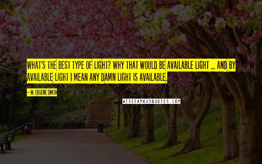 W. Eugene Smith Quotes: What's the best type of light? Why that would be available light ... and by available light I mean any damn light is available.