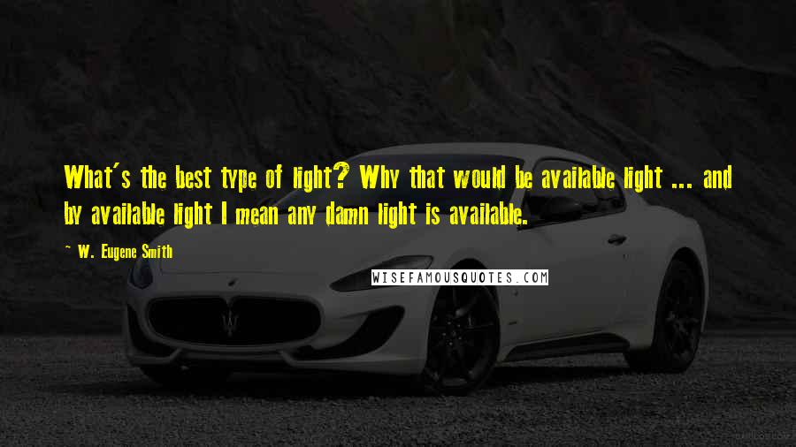 W. Eugene Smith Quotes: What's the best type of light? Why that would be available light ... and by available light I mean any damn light is available.