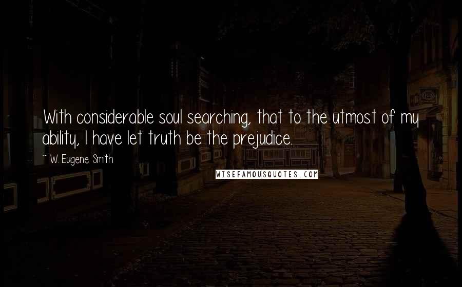 W. Eugene Smith Quotes: With considerable soul searching, that to the utmost of my ability, I have let truth be the prejudice.