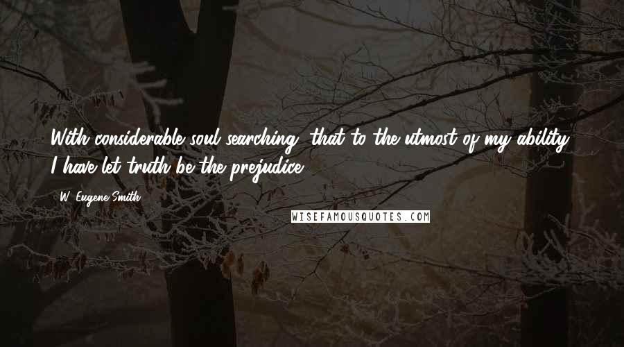 W. Eugene Smith Quotes: With considerable soul searching, that to the utmost of my ability, I have let truth be the prejudice.