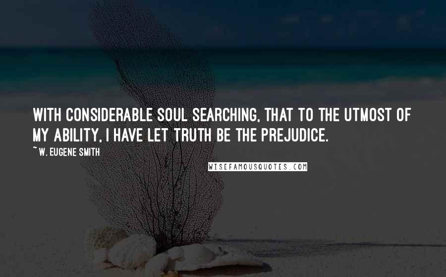 W. Eugene Smith Quotes: With considerable soul searching, that to the utmost of my ability, I have let truth be the prejudice.