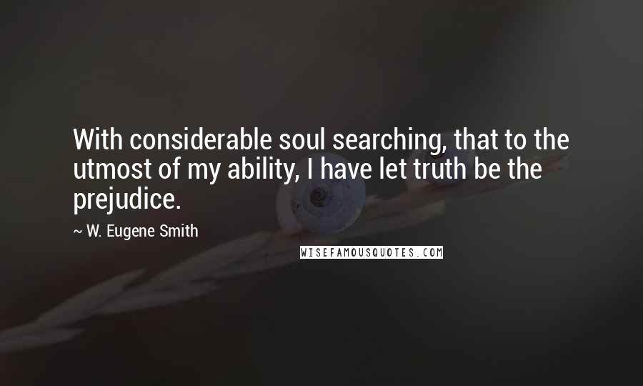 W. Eugene Smith Quotes: With considerable soul searching, that to the utmost of my ability, I have let truth be the prejudice.