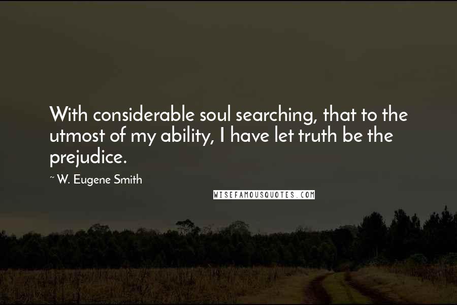 W. Eugene Smith Quotes: With considerable soul searching, that to the utmost of my ability, I have let truth be the prejudice.
