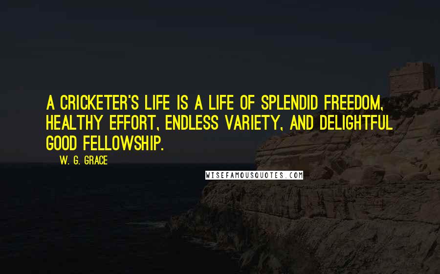 W. G. Grace Quotes: A cricketer's life is a life of splendid freedom, healthy effort, endless variety, and delightful good fellowship.