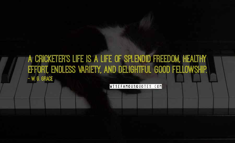 W. G. Grace Quotes: A cricketer's life is a life of splendid freedom, healthy effort, endless variety, and delightful good fellowship.