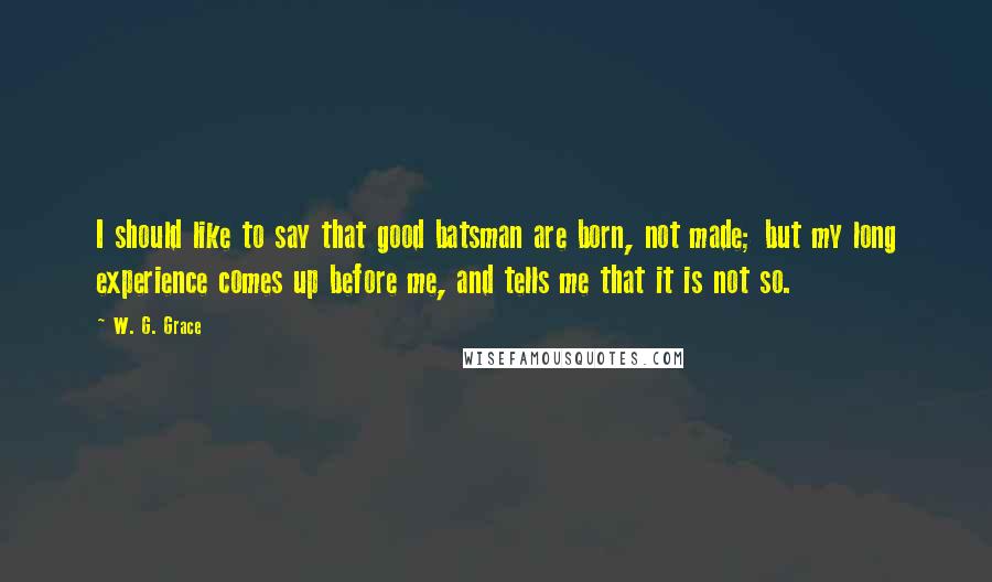 W. G. Grace Quotes: I should like to say that good batsman are born, not made; but my long experience comes up before me, and tells me that it is not so.