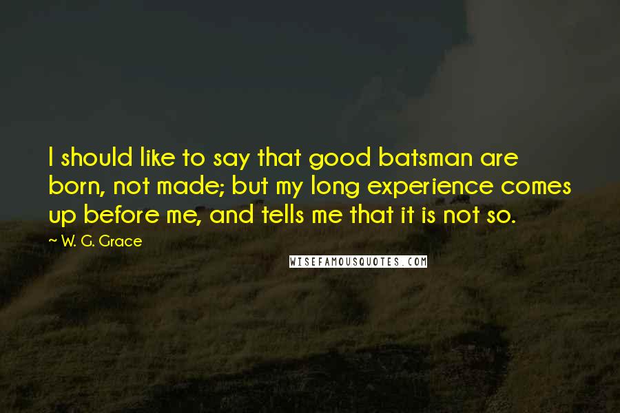 W. G. Grace Quotes: I should like to say that good batsman are born, not made; but my long experience comes up before me, and tells me that it is not so.