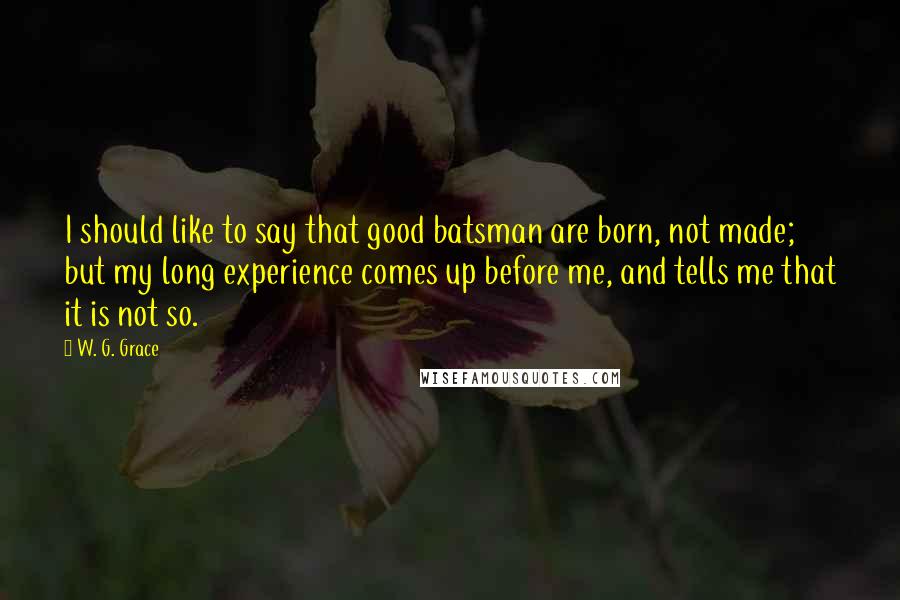 W. G. Grace Quotes: I should like to say that good batsman are born, not made; but my long experience comes up before me, and tells me that it is not so.