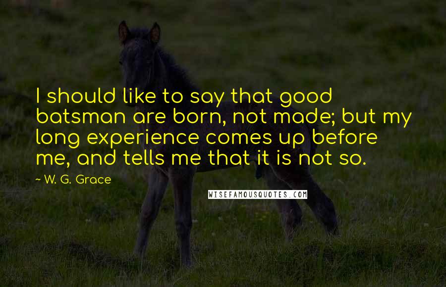 W. G. Grace Quotes: I should like to say that good batsman are born, not made; but my long experience comes up before me, and tells me that it is not so.