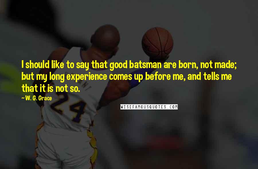 W. G. Grace Quotes: I should like to say that good batsman are born, not made; but my long experience comes up before me, and tells me that it is not so.