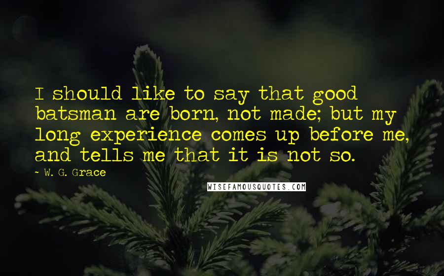 W. G. Grace Quotes: I should like to say that good batsman are born, not made; but my long experience comes up before me, and tells me that it is not so.