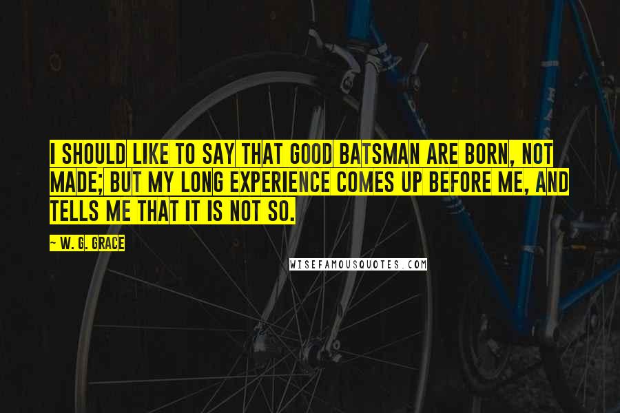 W. G. Grace Quotes: I should like to say that good batsman are born, not made; but my long experience comes up before me, and tells me that it is not so.