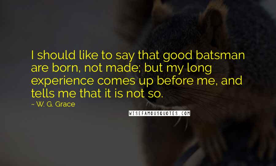 W. G. Grace Quotes: I should like to say that good batsman are born, not made; but my long experience comes up before me, and tells me that it is not so.