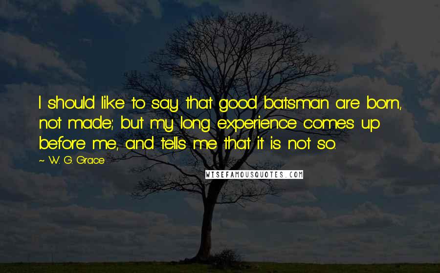 W. G. Grace Quotes: I should like to say that good batsman are born, not made; but my long experience comes up before me, and tells me that it is not so.