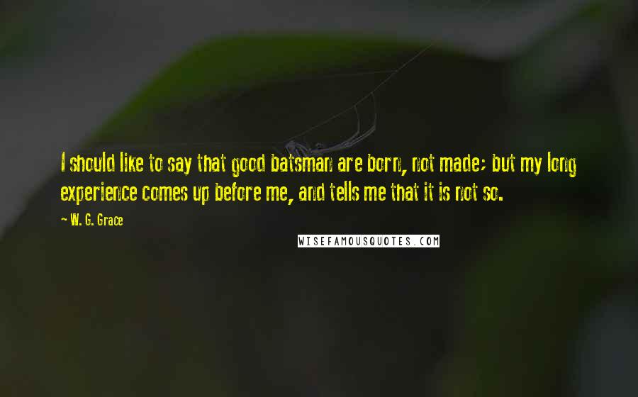 W. G. Grace Quotes: I should like to say that good batsman are born, not made; but my long experience comes up before me, and tells me that it is not so.