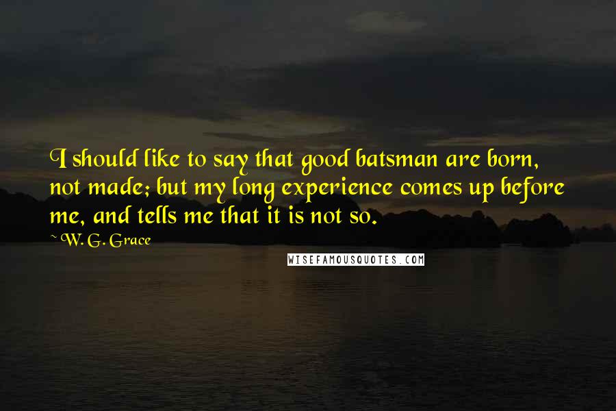 W. G. Grace Quotes: I should like to say that good batsman are born, not made; but my long experience comes up before me, and tells me that it is not so.
