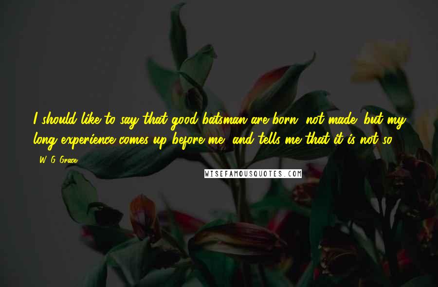W. G. Grace Quotes: I should like to say that good batsman are born, not made; but my long experience comes up before me, and tells me that it is not so.