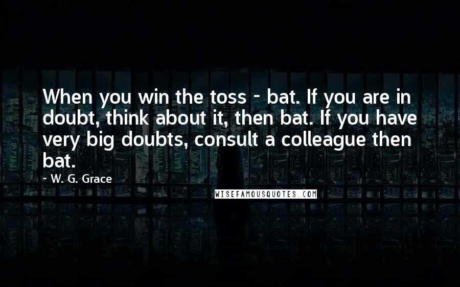 W. G. Grace Quotes: When you win the toss - bat. If you are in doubt, think about it, then bat. If you have very big doubts, consult a colleague then bat.