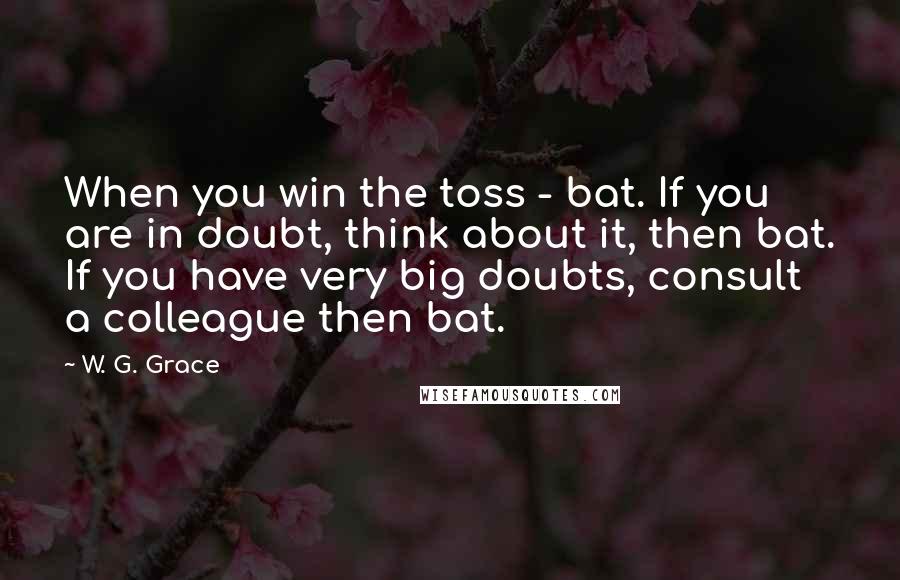 W. G. Grace Quotes: When you win the toss - bat. If you are in doubt, think about it, then bat. If you have very big doubts, consult a colleague then bat.