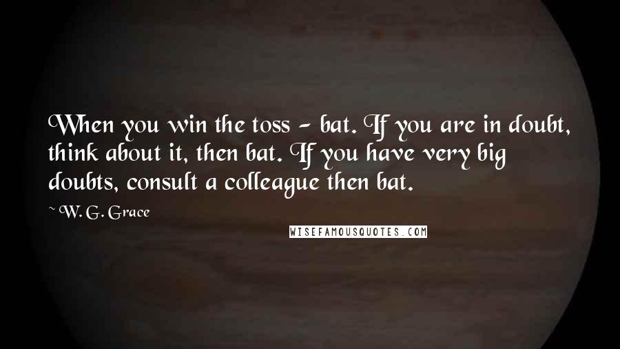 W. G. Grace Quotes: When you win the toss - bat. If you are in doubt, think about it, then bat. If you have very big doubts, consult a colleague then bat.