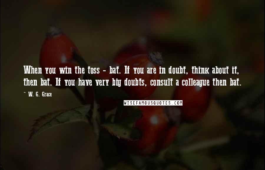 W. G. Grace Quotes: When you win the toss - bat. If you are in doubt, think about it, then bat. If you have very big doubts, consult a colleague then bat.