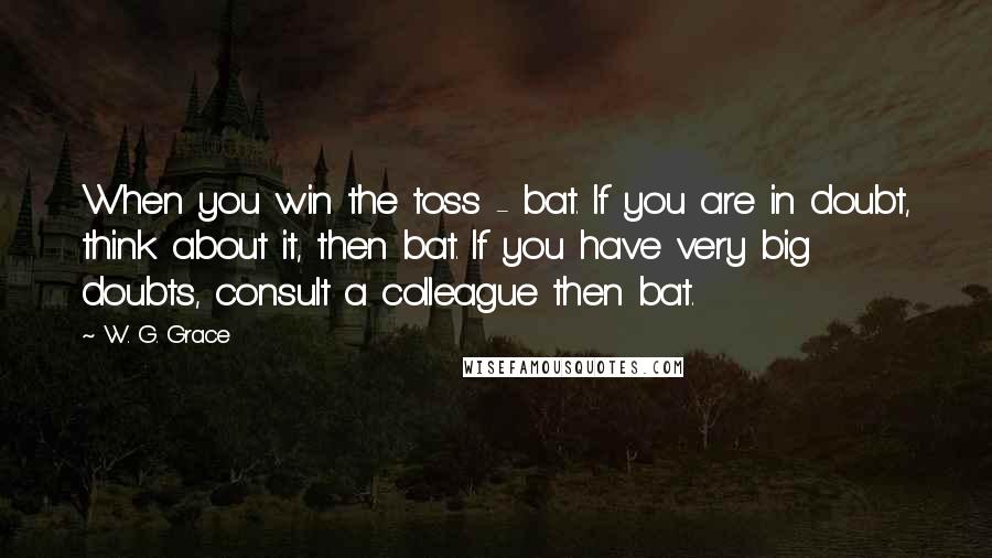 W. G. Grace Quotes: When you win the toss - bat. If you are in doubt, think about it, then bat. If you have very big doubts, consult a colleague then bat.