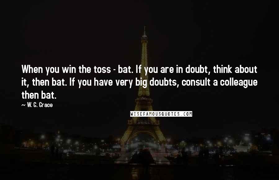 W. G. Grace Quotes: When you win the toss - bat. If you are in doubt, think about it, then bat. If you have very big doubts, consult a colleague then bat.