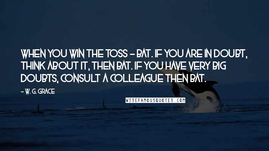 W. G. Grace Quotes: When you win the toss - bat. If you are in doubt, think about it, then bat. If you have very big doubts, consult a colleague then bat.